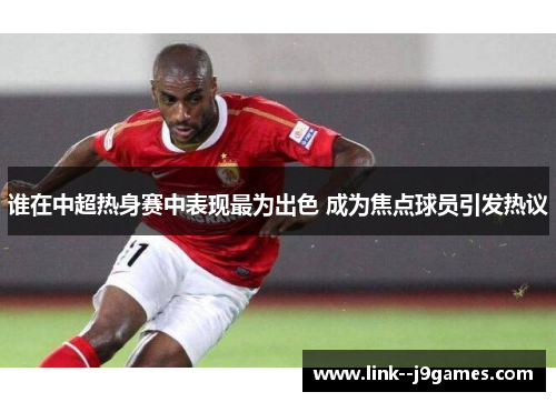 谁在中超热身赛中表现最为出色 成为焦点球员引发热议