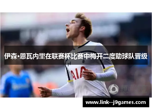 伊森·恩瓦内里在联赛杯比赛中梅开二度助球队晋级