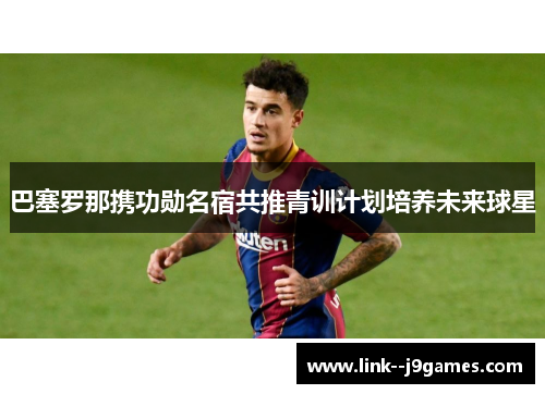 巴塞罗那携功勋名宿共推青训计划培养未来球星 巴塞罗那携功勋名宿共推青训计划培养未来球星