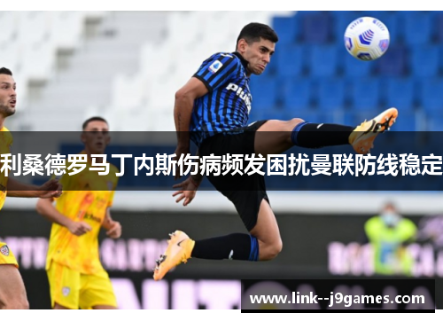 利桑德罗马丁内斯伤病频发困扰曼联防线稳定 利桑德罗马丁内斯伤病频发困扰曼联防线稳定