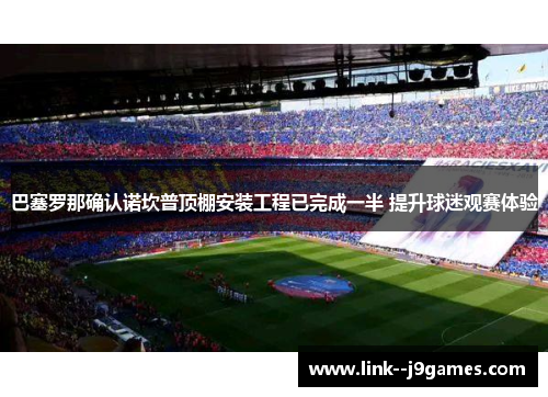 巴塞罗那确认诺坎普顶棚安装工程已完成一半 提升球迷观赛体验 巴塞罗那确认诺坎普顶棚安装工程已完成一半 提升球迷观赛体验